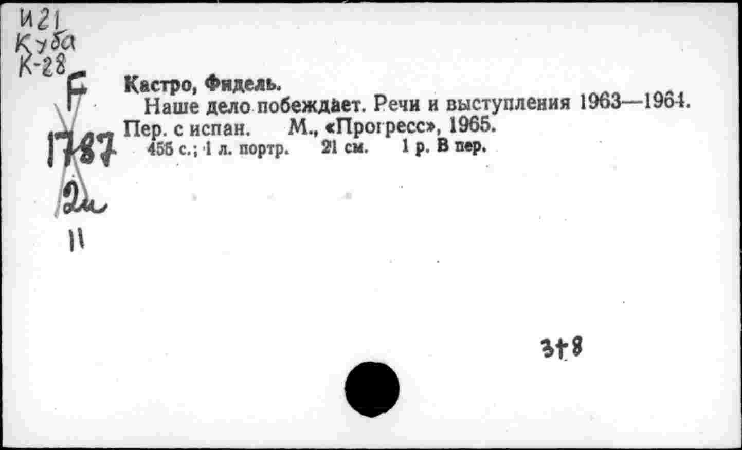 ﻿Кастро, Фидель.
Наше дело побеждает. Речи и выступления 1963-Пер. с испан. М., «Прогресс», 1965.
455 с.; 1 л. портр. 21 см. 1 р. В пер.
1954.
п
